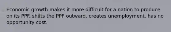 Economic growth makes it more difficult for a nation to produce on its PPF. shifts the PPF outward. creates unemployment. has no opportunity cost.