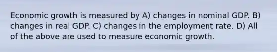 Economic growth is measured by A) changes in nominal GDP. B) changes in real GDP. C) changes in the employment rate. D) All of the above are used to measure economic growth.