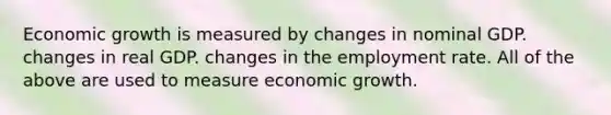 Economic growth is measured by changes in nominal GDP. changes in real GDP. changes in the employment rate. All of the above are used to measure economic growth.