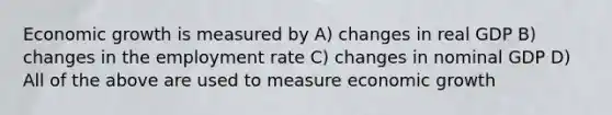 Economic growth is measured by A) changes in real GDP B) changes in the employment rate C) changes in nominal GDP D) All of the above are used to measure economic growth