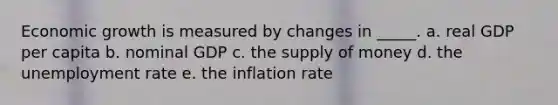 Economic growth is measured by changes in _____. a. real GDP per capita b. nominal GDP c. the supply of money d. the unemployment rate e. the inflation rate