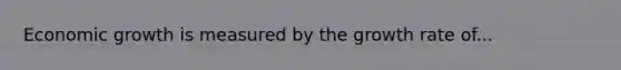 Economic growth is measured by the growth rate of...