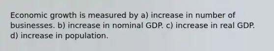 Economic growth is measured by a) increase in number of businesses. b) increase in nominal GDP. c) increase in real GDP. d) increase in population.