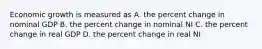 Economic growth is measured as A. the percent change in nominal GDP B. the percent change in nominal NI C. the percent change in real GDP D. the percent change in real NI