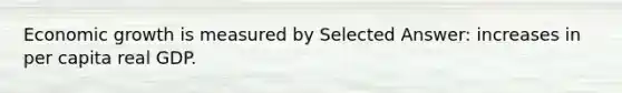 Economic growth is measured by Selected Answer: increases in per capita real GDP.