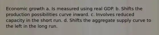 Economic growth a. Is measured using real GDP. b. Shifts the production possibilities curve inward. c. Involves reduced capacity in the short run. d. Shifts the aggregate supply curve to the left in the long run.