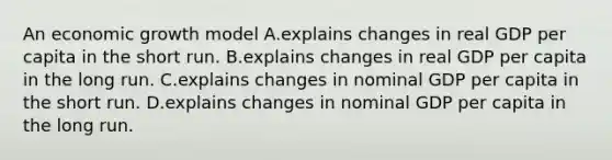 An economic growth model A.explains changes in real GDP per capita in the short run. B.explains changes in real GDP per capita in the long run. C.explains changes in nominal GDP per capita in the short run. D.explains changes in nominal GDP per capita in the long run.