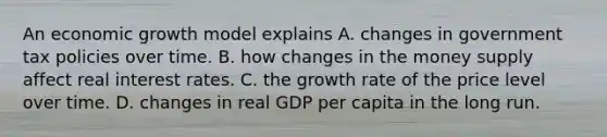 An economic growth model explains A. changes in government tax policies over time. B. how changes in the money supply affect real interest rates. C. the growth rate of the price level over time. D. changes in real GDP per capita in the long run.