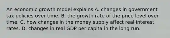 An economic growth model explains A. changes in government tax policies over time. B. the growth rate of the price level over time. C. how changes in the money supply affect real interest rates. D. changes in real GDP per capita in the long run.