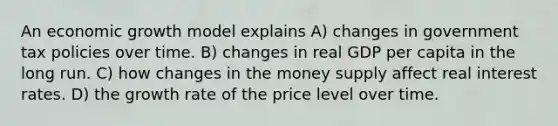 An economic growth model explains A) changes in government tax policies over time. B) changes in real GDP per capita in the long run. C) how changes in the money supply affect real interest rates. D) the growth rate of the price level over time.