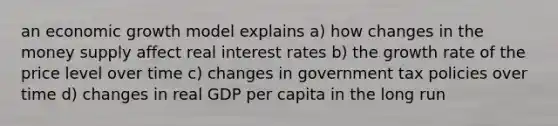 an economic growth model explains a) how changes in the money supply affect real interest rates b) the growth rate of the price level over time c) changes in government tax policies over time d) changes in real GDP per capita in the long run