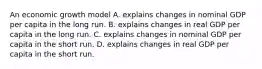 An economic growth model A. explains changes in nominal GDP per capita in the long run. B. explains changes in real GDP per capita in the long run. C. explains changes in nominal GDP per capita in the short run. D. explains changes in real GDP per capita in the short run.