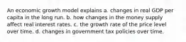 An economic growth model explains a. changes in real GDP per capita in the long run. b. how changes in the money supply affect real interest rates. c. the growth rate of the price level over time. d. changes in government tax policies over time.