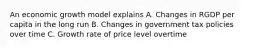 An economic growth model explains A. Changes in RGDP per capita in the long run B. Changes in government tax policies over time C. Growth rate of price level overtime