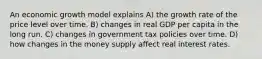 An economic growth model explains A) the growth rate of the price level over time. B) changes in real GDP per capita in the long run. C) changes in government tax policies over time. D) how changes in the money supply affect real interest rates.