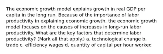 The economic growth model explains growth in real GDP per capita in the long run. Because of the importance of labor productivity in explaining economic​ growth, the economic growth model focuses on the causes of increases in​ long-run labor productivity. What are the key factors that determine labor​ productivity? ​(Mark all that​ apply.) a. technological change b. trade c. efficiency wages d. quantity of capital per hour worked