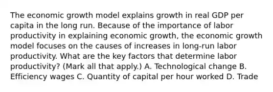 The economic growth model explains growth in real GDP per capita in the long run. Because of the importance of labor productivity in explaining economic​ growth, the economic growth model focuses on the causes of increases in​ long-run labor productivity. What are the key factors that determine labor​ productivity? ​(Mark all that​ apply.) A. Technological change B. Efficiency wages C. Quantity of capital per hour worked D. Trade