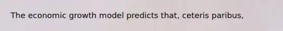 The economic growth model predicts that, ceteris paribus,