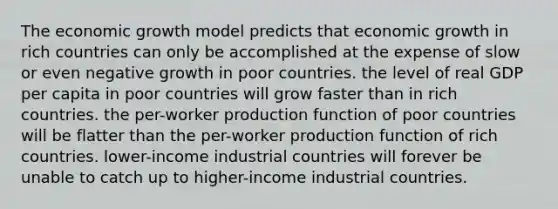 The economic growth model predicts that economic growth in rich countries can only be accomplished at the expense of slow or even negative growth in poor countries. the level of real GDP per capita in poor countries will grow faster than in rich countries. the per-worker production function of poor countries will be flatter than the per-worker production function of rich countries. lower-income industrial countries will forever be unable to catch up to higher-income industrial countries.