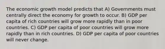 The economic growth model predicts that A) Governments must centrally direct the economy for growth to occur. B) GDP per capita of rich countries will grow more rapidly than in poor countries. C) GDP per capita of poor countries will grow more rapidly than in rich countries. D) GDP per capita of poor countries will never change.