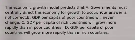 The economic growth model predicts that A. Governments must centrally direct the economy for growth to occur. Your answer is not correct.B. GDP per capita of poor countries will never change. C. GDP per capita of rich countries will grow more rapidly than in poor countries . D. GDP per capita of poor countries will grow more rapidly than in rich countries.