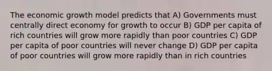 The economic growth model predicts that A) Governments must centrally direct economy for growth to occur B) GDP per capita of rich countries will grow more rapidly than poor countries C) GDP per capita of poor countries will never change D) GDP per capita of poor countries will grow more rapidly than in rich countries