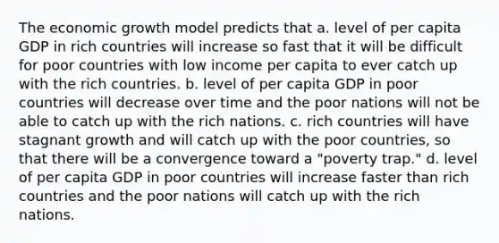 The economic growth model predicts that a. level of per capita GDP in rich countries will increase so fast that it will be difficult for poor countries with low income per capita to ever catch up with the rich countries. b. level of per capita GDP in poor countries will decrease over time and the poor nations will not be able to catch up with the rich nations. c. rich countries will have stagnant growth and will catch up with the poor​ countries, so that there will be a convergence toward a​ "poverty trap." d. level of per capita GDP in poor countries will increase faster than rich countries and the poor nations will catch up with the rich nations.