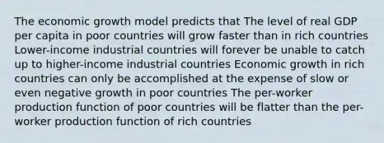 The economic growth model predicts that The level of real GDP per capita in poor countries will grow faster than in rich countries Lower-income industrial countries will forever be unable to catch up to higher-income industrial countries Economic growth in rich countries can only be accomplished at the expense of slow or even negative growth in poor countries The per-worker production function of poor countries will be flatter than the per-worker production function of rich countries