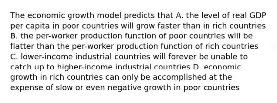 The economic growth model predicts that A. the level of real GDP per capita in poor countries will grow faster than in rich countries B. the per-worker production function of poor countries will be flatter than the per-worker production function of rich countries C. lower-income industrial countries will forever be unable to catch up to higher-income industrial countries D. economic growth in rich countries can only be accomplished at the expense of slow or even negative growth in poor countries