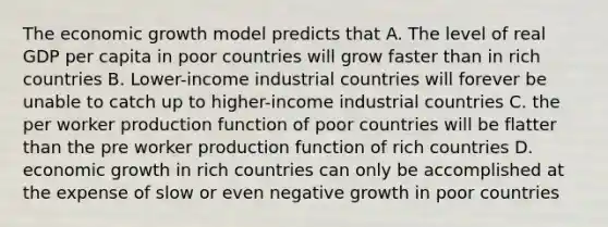 The economic growth model predicts that A. The level of real GDP per capita in poor countries will grow faster than in rich countries B. Lower-income industrial countries will forever be unable to catch up to higher-income industrial countries C. the per worker production function of poor countries will be flatter than the pre worker production function of rich countries D. economic growth in rich countries can only be accomplished at the expense of slow or even negative growth in poor countries