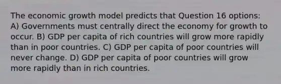 The economic growth model predicts that Question 16 options: A) Governments must centrally direct the economy for growth to occur. B) GDP per capita of rich countries will grow more rapidly than in poor countries. C) GDP per capita of poor countries will never change. D) GDP per capita of poor countries will grow more rapidly than in rich countries.