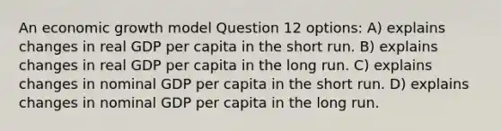 An economic growth model Question 12 options: A) explains changes in real GDP per capita in the short run. B) explains changes in real GDP per capita in the long run. C) explains changes in nominal GDP per capita in the short run. D) explains changes in nominal GDP per capita in the long run.