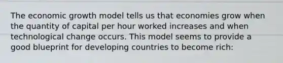 The economic growth model tells us that economies grow when the quantity of capital per hour worked increases and when technological change occurs. This model seems to provide a good blueprint for developing countries to become rich: