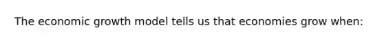 The economic growth model tells us that economies grow when: