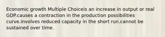 Economic growth Multiple Choiceis an increase in output or real GDP.causes a contraction in the production possibilities curve.involves reduced capacity in the short run.cannot be sustained over time.