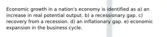 Economic growth in a nation's economy is identified as a) an increase in real potential output. b) a recessionary gap. c) recovery from a recession. d) an inflationary gap. e) economic expansion in the business cycle.