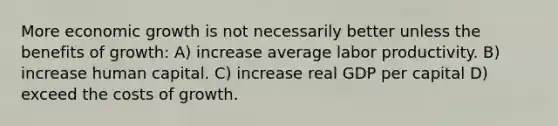 More economic growth is not necessarily better unless the benefits of growth: A) increase average labor productivity. B) increase human capital. C) increase real GDP per capital D) exceed the costs of growth.