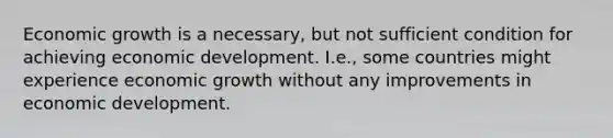 Economic growth is a necessary, but not sufficient condition for achieving economic development. I.e., some countries might experience economic growth without any improvements in economic development.