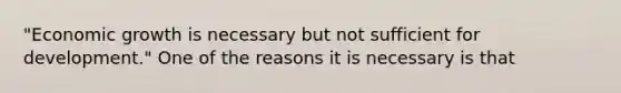 "Economic growth is necessary but not sufficient for development." One of the reasons it is necessary is that