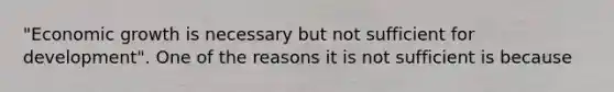 "Economic growth is necessary but not sufficient for development". One of the reasons it is not sufficient is because