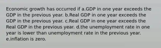 Economic growth has occurred if a.GDP in one year exceeds the GDP in the previous year. b.Real GDP in one year exceeds the GDP in the previous year. c.Real GDP in one year exceeds the Real GDP in the previous year. d.the unemployment rate in one year is lower than unemployment rate in the previous year. e.inflation is zero.