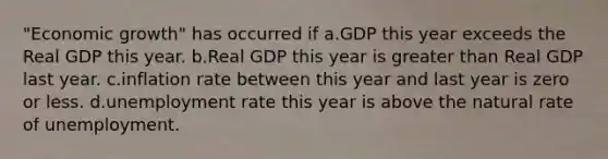 "Economic growth" has occurred if a.GDP this year exceeds the Real GDP this year. b.Real GDP this year is greater than Real GDP last year. c.inflation rate between this year and last year is zero or less. d.unemployment rate this year is above the natural rate of unemployment.