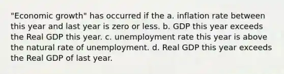 "Economic growth" has occurred if the a. inflation rate between this year and last year is zero or less. b. GDP this year exceeds the Real GDP this year. c. unemployment rate this year is above the natural rate of unemployment. d. Real GDP this year exceeds the Real GDP of last year.