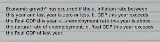 Economic growth" has occurred if the a. inflation rate between this year and last year is zero or less. b. GDP this year exceeds the Real GDP this year. c. unemployment rate this year is above the natural rate of unemployment. d. Real GDP this year exceeds the Real GDP of last year.