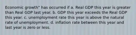 Economic growth" has occurred if a. Real GDP this year is greater than Real GDP last year. b. GDP this year exceeds the Real GDP this year. c. unemployment rate this year is above the natural rate of unemployment. d. inflation rate between this year and last year is zero or less.