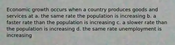 Economic growth occurs when a country produces goods and services at a. the same rate the population is increasing b. a faster rate than the population is increasing c. a slower rate than the population is increasing d. the same rate unemployment is increasing