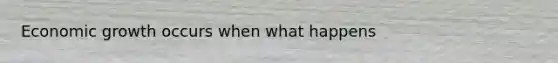 Economic growth occurs when what happens