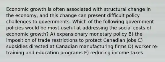 Economic growth is often associated with structural change in the economy, and this change can present difficult policy challenges to governments. Which of the following government policies would be most useful at addressing the social costs of economic growth? A) expansionary monetary policy B) the imposition of trade restrictions to protect Canadian jobs C) subsidies directed at Canadian manufacturing firms D) worker re-training and education programs E) reducing income taxes