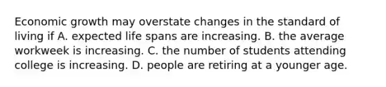 Economic growth may overstate changes in the standard of living if A. expected life spans are increasing. B. the average workweek is increasing. C. the number of students attending college is increasing. D. people are retiring at a younger age.