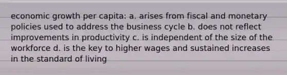 economic growth per capita: a. arises from fiscal and monetary policies used to address the business cycle b. does not reflect improvements in productivity c. is independent of the size of the workforce d. is the key to higher wages and sustained increases in the standard of living